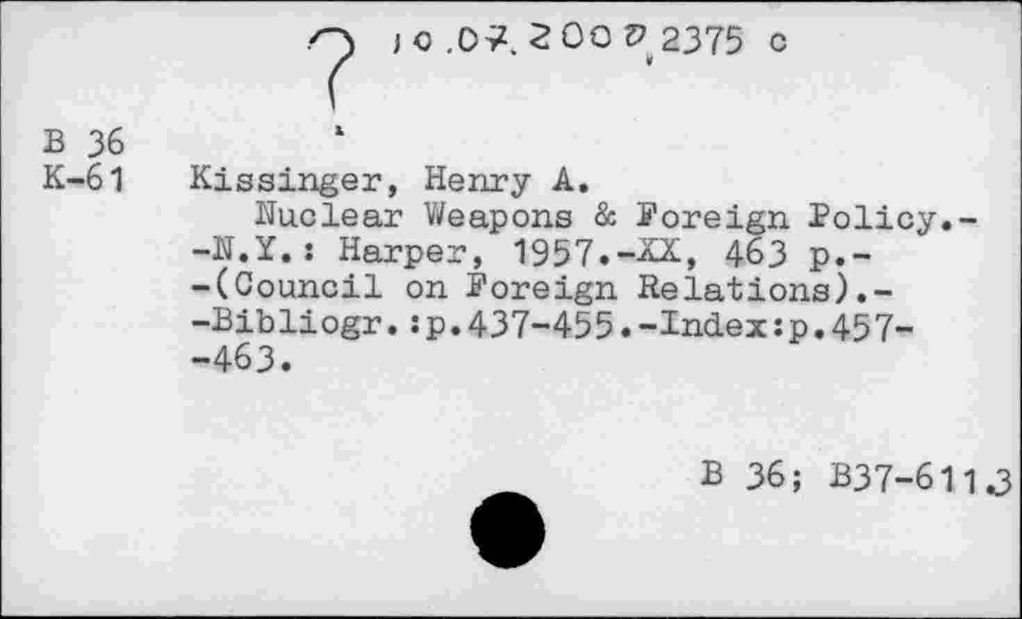 ﻿o ) c .07. 2 00 V 2375 c
(
B 36
K-61 Kissinger, Henry A.
Nuclear Weapons & Foreign Policy.--N.Y.: Harper, 1957.-XX, 463 p.--(Council on Foreign Relations).--Bibliogr.:p.437-455.-Index:p.45 7--463.
B 36; B37-611J